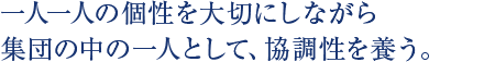 一人一人の個性を大切にしながら集団の中の一人として、協調性を養う。