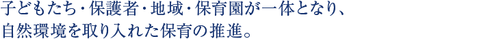 子どもたち・保護者・地域・保育園が一体となり、自然環境を取り入れた保育の推進。