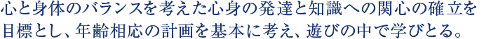 心と身体のバランスを考えた心身の発達と知識への関心の確立を目標とし、年齢相応の計画を基本に考え、遊びの中で学びとる。