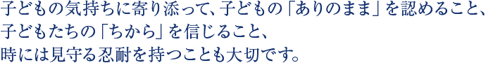 子どもの気持ちに寄り添って、子どもの「ありのまま」を認めること、子どもたちの「ちから」を信じること、時には見守る忍耐を持つことも大切です。